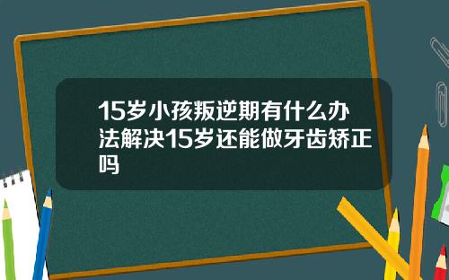 15岁小孩叛逆期有什么办法解决15岁还能做牙齿矫正吗