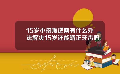 15岁小孩叛逆期有什么办法解决15岁还能矫正牙齿吗