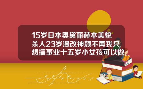 15岁日本奥黛丽赫本美貌杀人23岁漫改神颜不再我只想搞事业十五岁小女孩可以做双眼皮吗