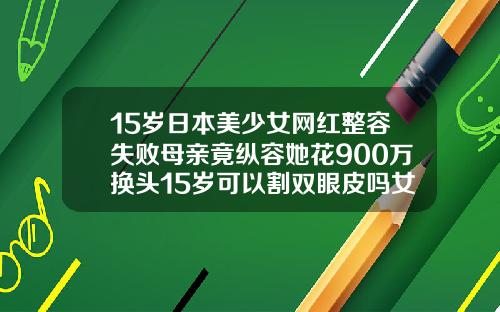 15岁日本美少女网红整容失败母亲竟纵容她花900万换头15岁可以割双眼皮吗女生