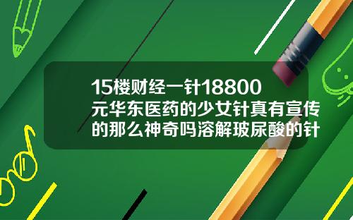 15楼财经一针18800元华东医药的少女针真有宣传的那么神奇吗溶解玻尿酸的针是什么针剂