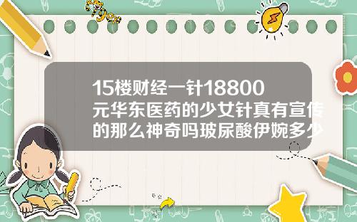 15楼财经一针18800元华东医药的少女针真有宣传的那么神奇吗玻尿酸伊婉多少钱