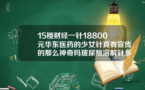 15楼财经一针18800元华东医药的少女针真有宣传的那么神奇吗玻尿酸溶解针多少钱一支啊