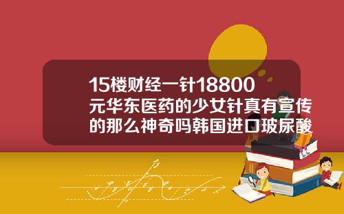 15楼财经一针18800元华东医药的少女针真有宣传的那么神奇吗韩国进口玻尿酸伊婉多少钱一支
