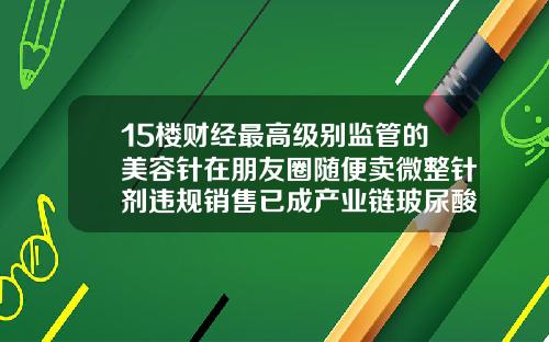 15楼财经最高级别监管的美容针在朋友圈随便卖微整针剂违规销售已成产业链玻尿酸勾兑生理盐水