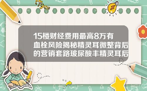 15楼财经费用最高8万有血栓风险揭秘精灵耳微整背后的营销套路玻尿酸丰精灵耳后注意事项