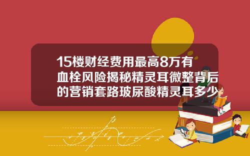 15楼财经费用最高8万有血栓风险揭秘精灵耳微整背后的营销套路玻尿酸精灵耳多少钱