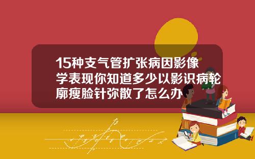 15种支气管扩张病因影像学表现你知道多少以影识病轮廓瘦脸针弥散了怎么办