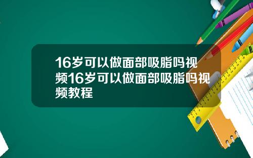 16岁可以做面部吸脂吗视频16岁可以做面部吸脂吗视频教程