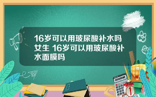 16岁可以用玻尿酸补水吗女生 16岁可以用玻尿酸补水面膜吗