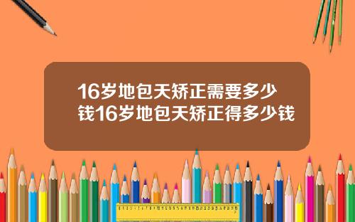 16岁地包天矫正需要多少钱16岁地包天矫正得多少钱