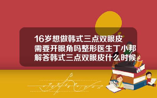 16岁想做韩式三点双眼皮需要开眼角吗整形医生丁小邦解答韩式三点双眼皮什么时候恢复自然