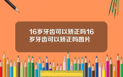 16岁牙齿可以矫正吗16岁牙齿可以矫正吗图片