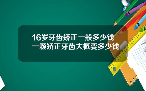 16岁牙齿矫正一般多少钱一颗矫正牙齿大概要多少钱