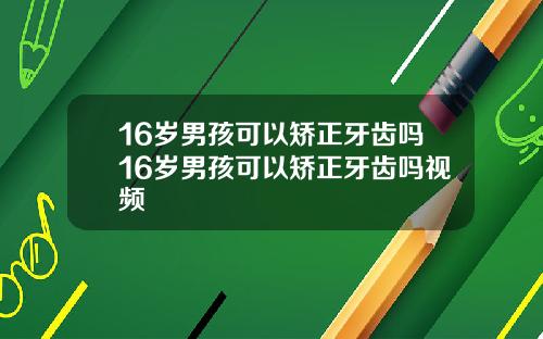 16岁男孩可以矫正牙齿吗16岁男孩可以矫正牙齿吗视频