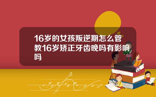 16岁的女孩叛逆期怎么管教16岁矫正牙齿晚吗有影响吗