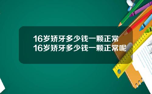 16岁矫牙多少钱一颗正常16岁矫牙多少钱一颗正常呢