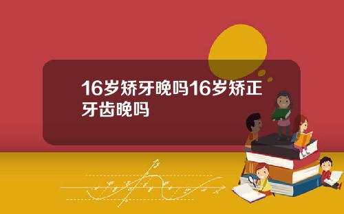 16岁矫牙晚吗16岁矫正牙齿晚吗