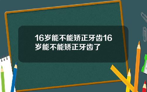 16岁能不能矫正牙齿16岁能不能矫正牙齿了