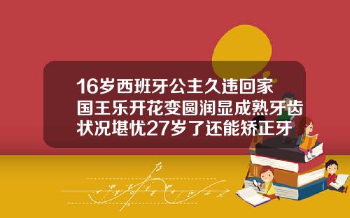16岁西班牙公主久违回家国王乐开花变圆润显成熟牙齿状况堪忧27岁了还能矫正牙齿吗
