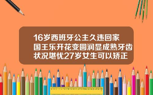 16岁西班牙公主久违回家国王乐开花变圆润显成熟牙齿状况堪忧27岁女生可以矫正牙齿吗