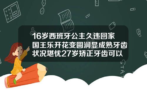 16岁西班牙公主久违回家国王乐开花变圆润显成熟牙齿状况堪忧27岁矫正牙齿可以吗图片