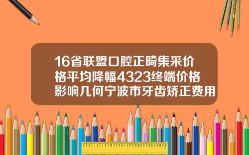 16省联盟口腔正畸集采价格平均降幅4323终端价格影响几何宁波市牙齿矫正费用