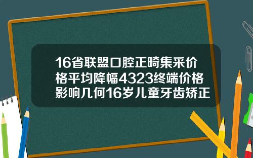 16省联盟口腔正畸集采价格平均降幅4323终端价格影响几何16岁儿童牙齿矫正费用