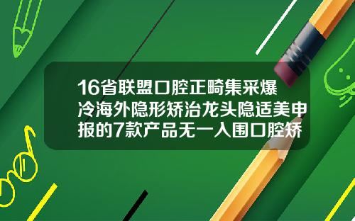16省联盟口腔正畸集采爆冷海外隐形矫治龙头隐适美申报的7款产品无一入围口腔矫正哪里好