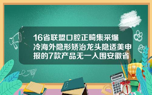 16省联盟口腔正畸集采爆冷海外隐形矫治龙头隐适美申报的7款产品无一入围安徽省口腔正畸