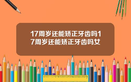 17周岁还能矫正牙齿吗17周岁还能矫正牙齿吗女