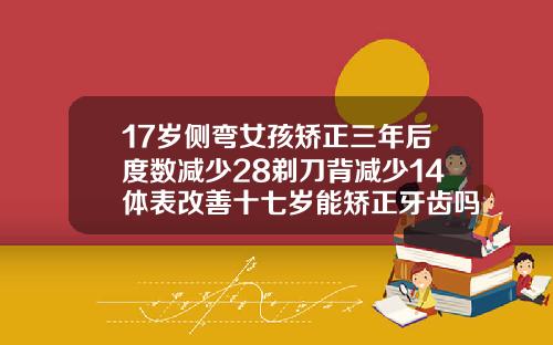 17岁侧弯女孩矫正三年后度数减少28剃刀背减少14体表改善十七岁能矫正牙齿吗