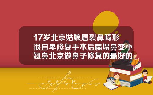 17岁北京姑娘唇裂鼻畸形很自卑修复手术后扁塌鼻变小翘鼻北京做鼻子修复的最好的医生