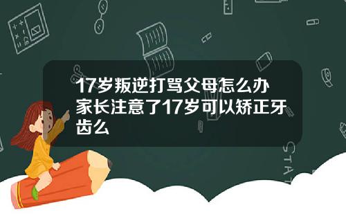 17岁叛逆打骂父母怎么办家长注意了17岁可以矫正牙齿么