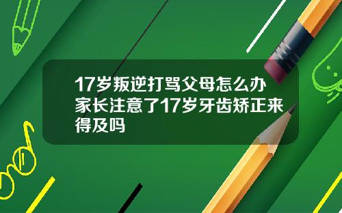 17岁叛逆打骂父母怎么办家长注意了17岁牙齿矫正来得及吗