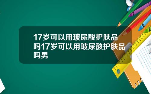 17岁可以用玻尿酸护肤品吗17岁可以用玻尿酸护肤品吗男