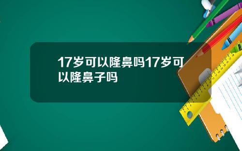 17岁可以隆鼻吗17岁可以隆鼻子吗