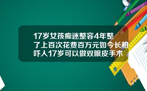 17岁女孩痴迷整容4年整了上百次花费百万元如今长相吓人17岁可以做双眼皮手术吗多少钱