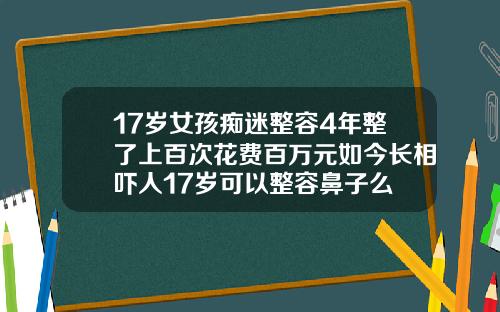 17岁女孩痴迷整容4年整了上百次花费百万元如今长相吓人17岁可以整容鼻子么