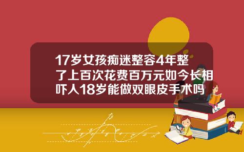17岁女孩痴迷整容4年整了上百次花费百万元如今长相吓人18岁能做双眼皮手术吗女