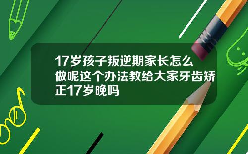 17岁孩子叛逆期家长怎么做呢这个办法教给大家牙齿矫正17岁晚吗
