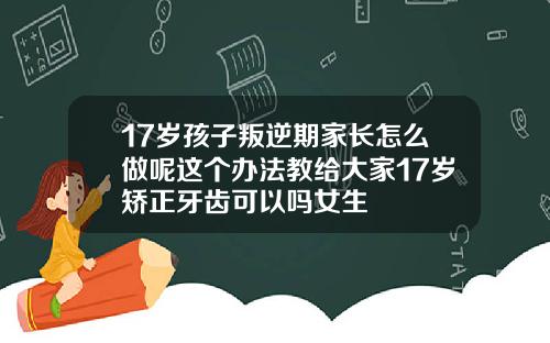 17岁孩子叛逆期家长怎么做呢这个办法教给大家17岁矫正牙齿可以吗女生