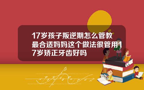 17岁孩子叛逆期怎么管教最合适妈妈这个做法很管用17岁矫正牙齿好吗