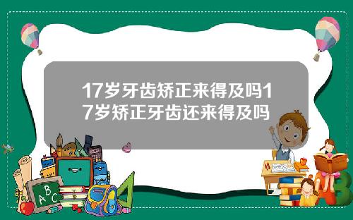 17岁牙齿矫正来得及吗17岁矫正牙齿还来得及吗