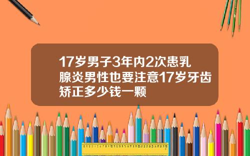 17岁男子3年内2次患乳腺炎男性也要注意17岁牙齿矫正多少钱一颗