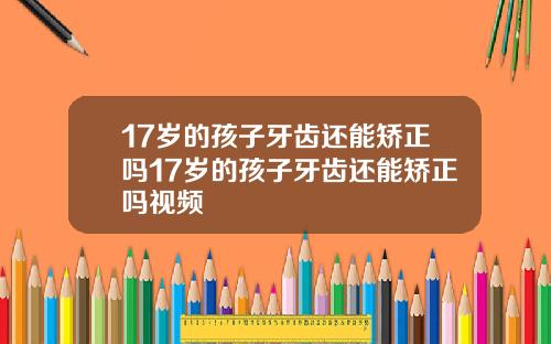 17岁的孩子牙齿还能矫正吗17岁的孩子牙齿还能矫正吗视频