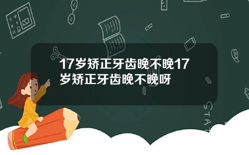 17岁矫正牙齿晚不晚17岁矫正牙齿晚不晚呀