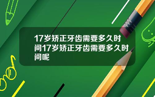 17岁矫正牙齿需要多久时间17岁矫正牙齿需要多久时间呢