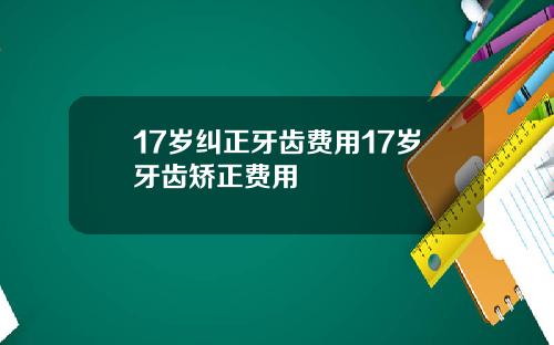 17岁纠正牙齿费用17岁牙齿矫正费用