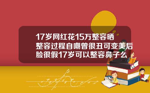 17岁网红花15万整容晒整容过程自嘲曾很丑可变美后脸很假17岁可以整容鼻子么